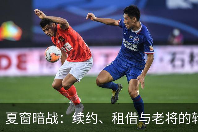 夏窗暗战：续约、租借与老将的转身夏天的足球转会市场，总是热闹得让人眼花缭乱
